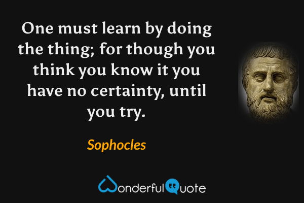 One must learn by doing the thing; for though you think you know it you have no certainty, until you try. - Sophocles quote.