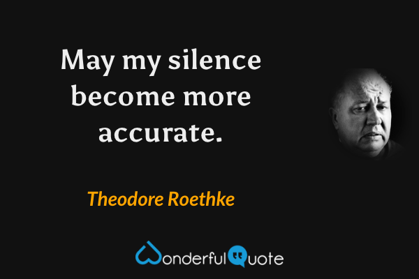May my silence become more accurate. - Theodore Roethke quote.