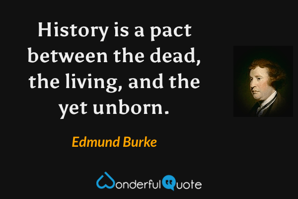 History is a pact between the dead, the living, and the yet unborn. - Edmund Burke quote.