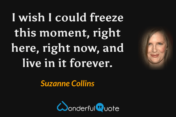 I wish I could freeze this moment, right here, right now, and live in it forever. - Suzanne Collins quote.