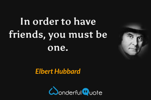 In order to have friends, you must be one. - Elbert Hubbard quote.