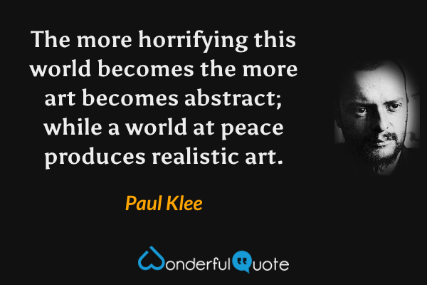The more horrifying this world becomes the more art becomes abstract; while a world at peace produces realistic art. - Paul Klee quote.
