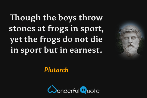 Though the boys throw stones at frogs in sport, yet the frogs do not die in sport but in earnest. - Plutarch quote.