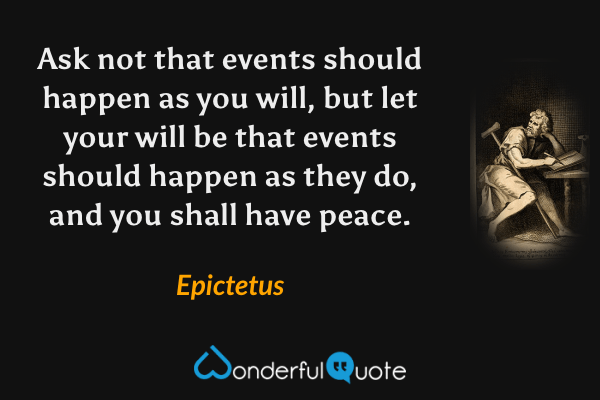 Ask not that events should happen as you will, but let your will be that events should happen as they do, and you shall have peace. - Epictetus quote.