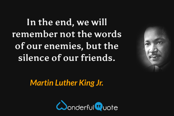 In the end, we will remember not the words of our enemies, but the silence of our friends. - Martin Luther King Jr. quote.