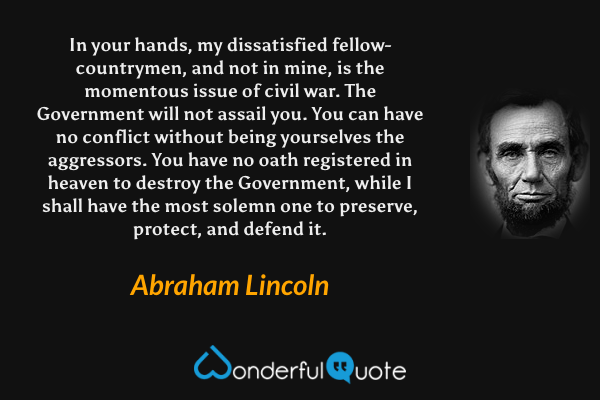 In your hands, my dissatisfied fellow-countrymen, and not in mine, is the momentous issue of civil war. The Government will not assail you. You can have no conflict without being yourselves the aggressors. You have no oath registered in heaven to destroy the Government, while I shall have the most solemn one to preserve, protect, and defend it. - Abraham Lincoln quote.