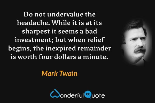 Do not undervalue the headache. While it is at its sharpest it seems a bad investment; but when relief begins, the inexpired remainder is worth four dollars a minute. - Mark Twain quote.
