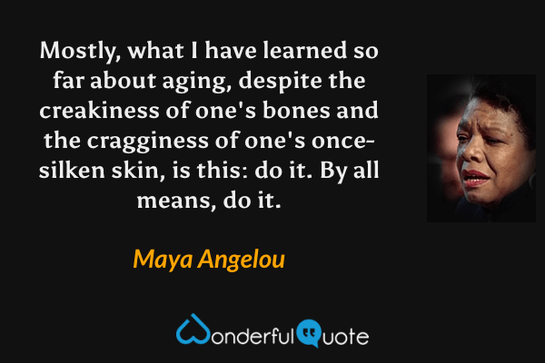 Mostly, what I have learned so far about aging, despite the creakiness of one's bones and the cragginess of one's once-silken skin, is this: do it. By all means, do it. - Maya Angelou quote.