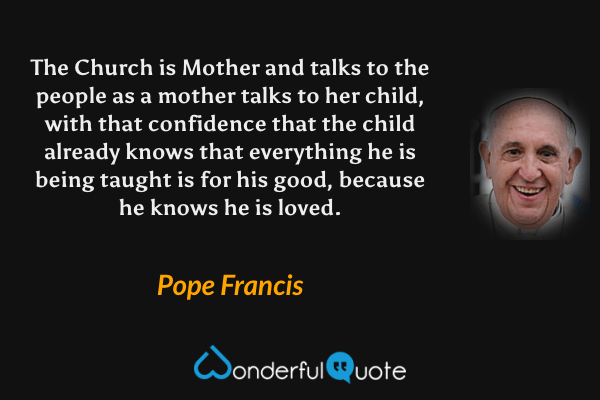The Church is Mother and talks to the people as a mother talks to her child, with that confidence that the child already knows that everything he is being taught is for his good, because he knows he is loved. - Pope Francis quote.