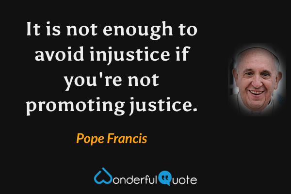 It is not enough to avoid injustice if you're not promoting justice. - Pope Francis quote.