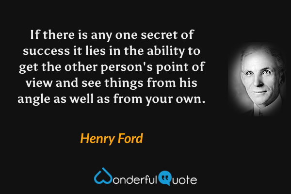 If there is any one secret of success it lies in the ability to get the other person's point of view and see things from his angle as well as from your own. - Henry Ford quote.