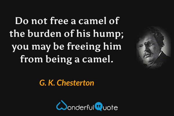Do not free a camel of the burden of his hump; you may be freeing him from being a camel. - G. K. Chesterton quote.