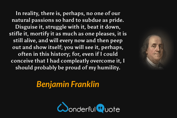 In reality, there is, perhaps, no one of our natural passions so hard to subdue as pride. Disguise it, struggle with it, beat it down, stifle it, mortify it as much as one pleases, it is still alive, and will every now and then peep out and show itself; you will see it, perhaps, often in this history; for, even if I could conceive that I had compleatly overcome it, I should probably be proud of my humility. - Benjamin Franklin quote.