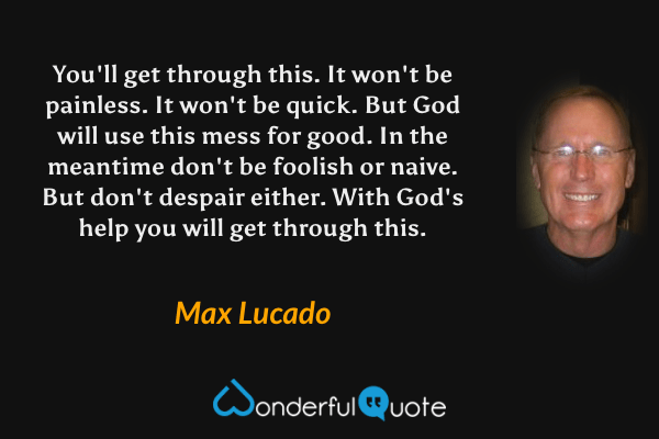 You'll get through this. It won't be painless. It won't be quick. But God will use this mess for good. In the meantime don't be foolish or naive. But don't despair either. With God's help you will get through this. - Max Lucado quote.