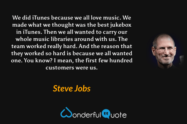We did iTunes because we all love music. We made what we thought was the best jukebox in iTunes. Then we all wanted to carry our whole music libraries around with us. The team worked really hard. And the reason that they worked so hard is because we all wanted one. You know? I mean, the first few hundred customers were us. - Steve Jobs quote.