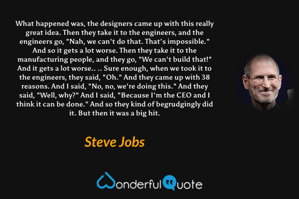 What happened was, the designers came up with this really great idea. Then they take it to the engineers, and the engineers go, "Nah, we can't do that. That's impossible." And so it gets a lot worse. Then they take it to the manufacturing people, and they go, "We can't build that!" And it gets a lot worse.. .. Sure enough, when we took it to the engineers, they said, "Oh." And they came up with 38 reasons. And I said, "No, no, we're doing this." And they said, "Well, why?" And I said, "Because I'm the CEO and I think it can be done." And so they kind of begrudgingly did it. But then it was a big hit. - Steve Jobs quote.