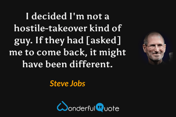 I decided I'm not a hostile-takeover kind of guy. If they had [asked] me to come back, it might have been different. - Steve Jobs quote.