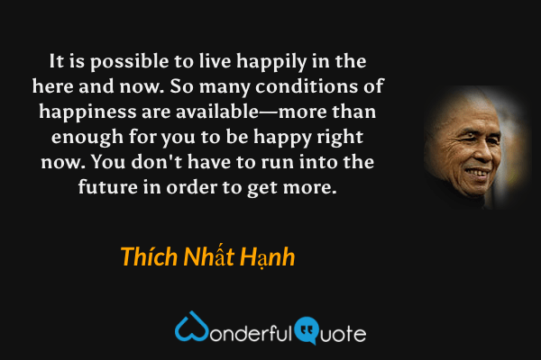 It is possible to live happily in the here and now. So many conditions of happiness are available—more than enough for you to be happy right now. You don't have to run into the future in order to get more. - Thích Nhất Hạnh quote.