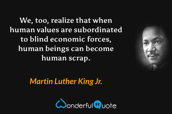 We, too, realize that when human values are subordinated to blind economic forces, human beings can become human scrap. - Martin Luther King Jr. quote.