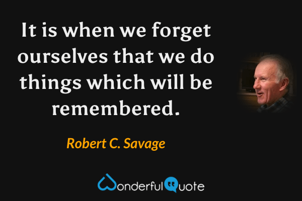 It is when we forget ourselves that we do things which will be remembered. - Robert C. Savage quote.