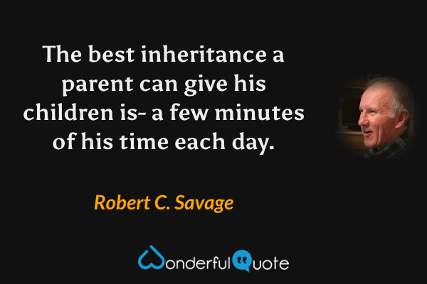The best inheritance a parent can give his children is- a few minutes of his time each day. - Robert C. Savage quote.