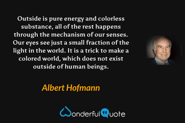 Outside is pure energy and colorless substance, all of the rest happens through the mechanism of our senses. Our eyes see just a small fraction of the light in the world. It is a trick to make a colored world, which does not exist outside of human beings. - Albert Hofmann quote.
