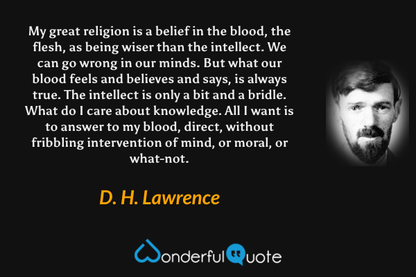 My great religion is a belief in the blood, the flesh, as being wiser than the intellect. We can go wrong in our minds. But what our blood feels and believes and says, is always true. The intellect is only a bit and a bridle. What do I care about knowledge. All I want is to answer to my blood, direct, without fribbling intervention of mind, or moral, or what-not. - D. H. Lawrence quote.