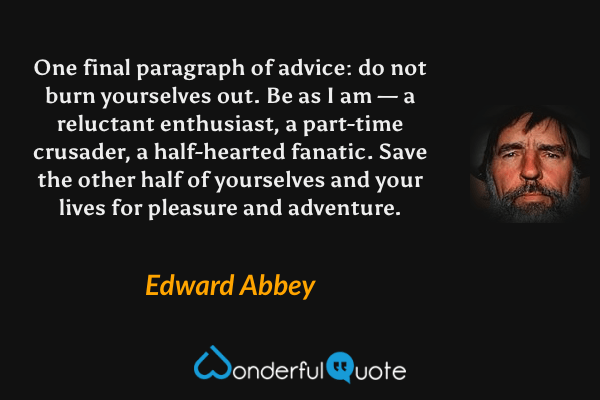 One final paragraph of advice: do not burn yourselves out. Be as I am — a reluctant enthusiast, a part-time crusader, a half-hearted fanatic. Save the other half of yourselves and your lives for pleasure and adventure. - Edward Abbey quote.