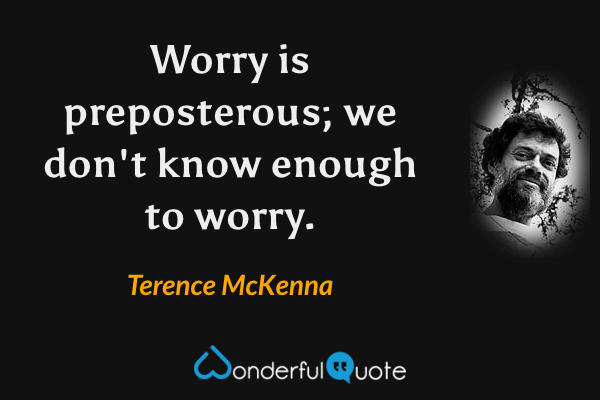 Worry is preposterous; we don't know enough to worry. - Terence McKenna quote.