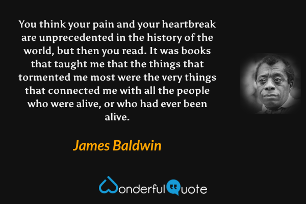 You think your pain and your heartbreak are unprecedented in the history of the world, but then you read. It was books that taught me that the things that tormented me most were the very things that connected me with all the people who were alive, or who had ever been alive. - James Baldwin quote.