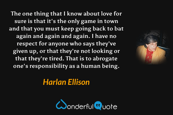 The one thing that I know about love for sure is that it's the only game in town and that you must keep going back to bat again and again and again. I have no respect for anyone who says they've given up, or that they're not looking or that they're tired. That is to abrogate one's responsibility as a human being. - Harlan Ellison quote.