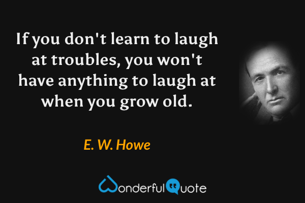 If you don't learn to laugh at troubles, you won't have anything to laugh at when you grow old. - E. W. Howe quote.