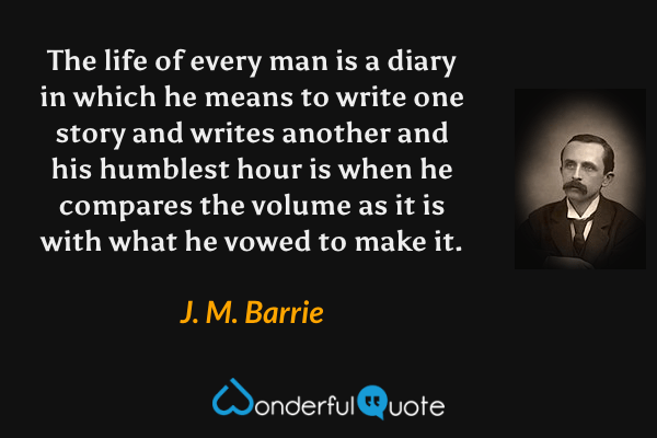 The life of every man is a diary in which he means to write one story and writes another and his humblest hour is when he compares the volume as it is with what he vowed to make it. - J. M. Barrie quote.