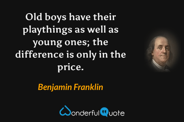 Old boys have their playthings as well as young ones; the difference is only in the price. - Benjamin Franklin quote.