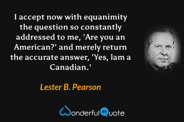 I accept now with equanimity the question so constantly addressed to me, 'Are you an American?' and merely return the accurate answer, 'Yes, lam a Canadian.' - Lester B. Pearson quote.