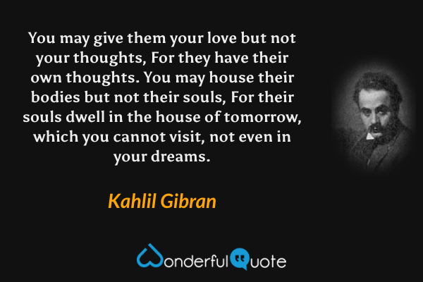 You may give them your love but not your thoughts, For they have their own thoughts. You may house their bodies but not their souls, For their souls dwell in the house of tomorrow, which you cannot visit, not even in your dreams. - Kahlil Gibran quote.