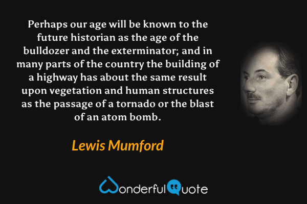 Perhaps our age will be known to the future historian as the age of the bulldozer and the exterminator; and in many parts of the country the building of a highway has about the same result upon vegetation and human structures as the passage of a tornado or the blast of an atom bomb. - Lewis Mumford quote.