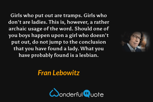 Girls who put out are tramps. Girls who don't are ladies. This is, however, a rather archaic usage of the word. Should one of you boys happen upon a girl who doesn't put out, do not jump to the conclusion that you have found a lady. What you have probably found is a lesbian. - Fran Lebowitz quote.