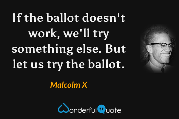 If the ballot doesn't work, we'll try something else. But let us try the ballot. - Malcolm X quote.