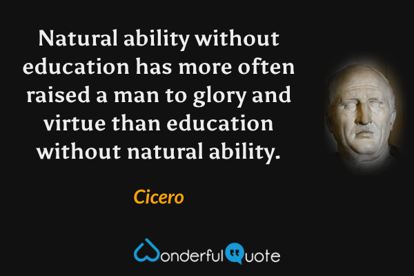 Natural ability without education has more often raised a man to glory and virtue than education without natural ability. - Cicero quote.