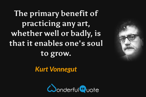 The primary benefit of practicing any art, whether well or badly, is that it enables one's soul to grow. - Kurt Vonnegut quote.