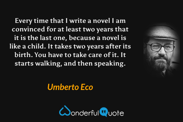 Every time that I write a novel I am convinced for at least two years that it is the last one, because a novel is like a child. It takes two years after its birth. You have to take care of it. It starts walking, and then speaking. - Umberto Eco quote.