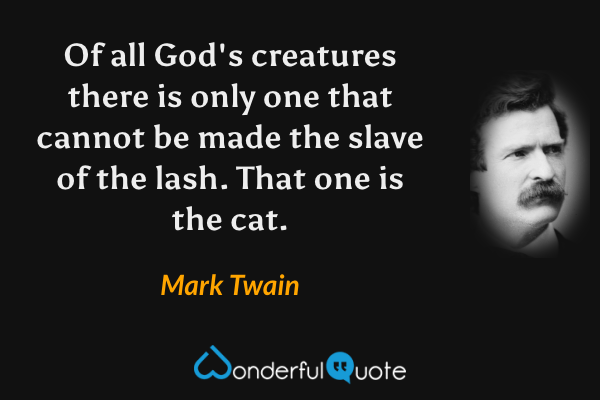 Of all God's creatures there is only one that cannot be made the slave of the lash.  That one is the cat. - Mark Twain quote.