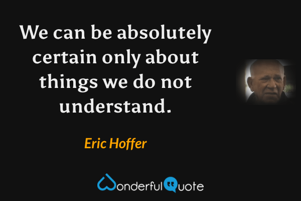 We can be absolutely certain only about things we do not understand. - Eric Hoffer quote.
