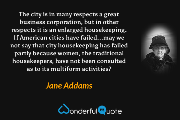 The city is in many respects a great business corporation, but in other respects it is an enlarged housekeeping.  If American cities have failed...may we not say that city housekeeping has failed partly because women, the traditional housekeepers, have not been consulted as to its multiform activities? - Jane Addams quote.