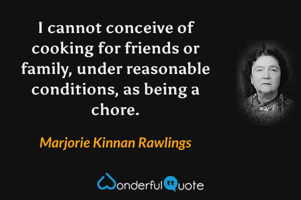 I cannot conceive of cooking for friends or family, under reasonable conditions, as being a chore. - Marjorie Kinnan Rawlings quote.
