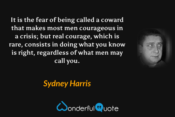 It is the fear of being called a coward that makes most men courageous in a crisis; but real courage, which is rare, consists in doing what you know is right, regardless of what men may call you. - Sydney Harris quote.