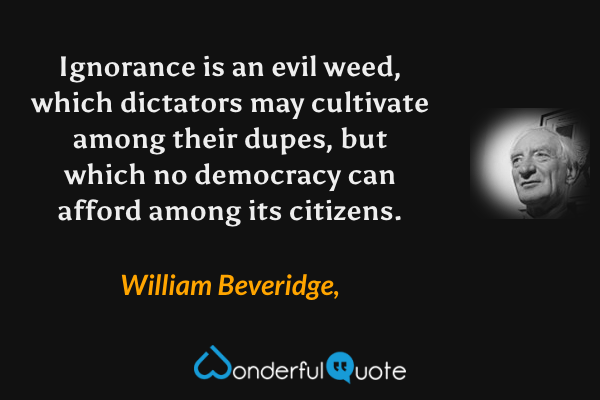 Ignorance is an evil weed, which dictators may cultivate among their dupes, but which no democracy can afford among its citizens. - William Beveridge, quote.