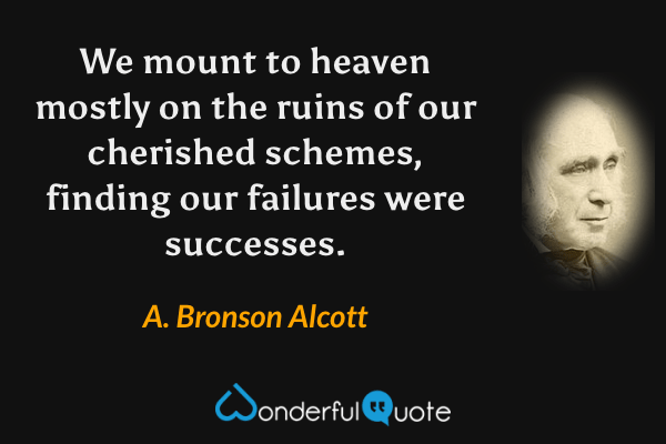 We mount to heaven mostly on the ruins of our cherished schemes, finding our failures were successes. - A. Bronson Alcott quote.