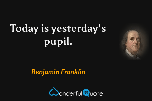 Today is yesterday's pupil. - Benjamin Franklin quote.